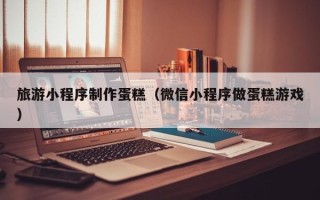 三亚旅游小程序制作蛋糕（微信小程序做蛋糕游戏）